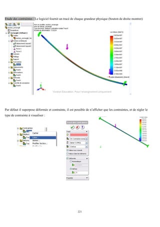 221
Etude des contraintes : Le logiciel fournit un tracé de chaque grandeur physique (bouton de droite montrer)
Par défaut il superpose déformée et contrainte, il est possible de n’afficher que les contraintes, et de régler le
type de contrainte à visualiser :
 