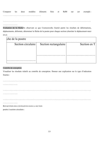 223
Comparer les deux modèles éléments finis et RdM sur cet exemple :
…………………………………………………
……………………………………………………………………………………………………………………
………………….
Evaluation de la flècheEn observant ce que Cosmosworks fournit parmi les résultats de déformations,
déplacements, déformée, déterminer la flèche de la poutre pour chaque section (chercher le déplacement maxi
en y).
Flèche de la poutre
Section circulaire
………………………….
Section rectangulaire
………………………….
Section en T
………………………….
Contrôle de conception
Visualiser les résultats relatifs au contrôle de conception. Donner une explication sur le type d’indication
fournie :
……………………………………………………………………………………………………………………
………………….
……………………………………………………………………………………………………………………
………………….
……………………………………………………………………………………………………………………
………………….
REPARTITION DES CONTRAINTES DANS LA SECTION
poutre à section circulaire :
 