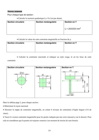 226
TRAVAIL DEMANDE
Pour chaque type de section :
 Calculer le moment quadratique I0 s’il n’est pas donné,
Section circulaire Section rectangulaire Section en T
I0 = 2033333 mm4
 Calculer la valeur de cette contrainte tangentielle en fonction de .
Section circulaire Section rectangulaire Section en T
 Calculer la contrainte maximale et indiquer au stylo rouge, le où les lieux de cette
contrainte
Section circulaire Section rectangulaire Section en T
Dans le tableau page 2, pour chaque section :
 Déterminer le rayon maximal.
 Dessiner la nappe de contrainte tangentielle, en créant 6 niveaux de contraintes d’égale largeur (1/6 de
max).
 Tracer le vecteur contrainte tangentielle pour les points indiqués par une croix (mesuré  sur le dessin). Pour
cela on considérera que la poutre est toujours soumise à un moment de torsion de sens horaire.
 