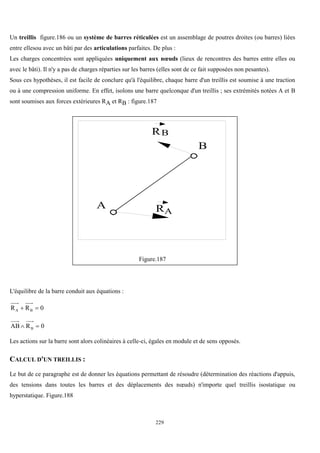 229
Un treillis figure.186 ou un système de barres réticulées est un assemblage de poutres droites (ou barres) liées
entre ellesou avec un bâti par des articulations parfaites. De plus :
Les charges concentrées sont appliquées uniquement aux nœuds (lieux de rencontres des barres entre elles ou
avec le bâti). Il n'y a pas de charges réparties sur les barres (elles sont de ce fait supposées non pesantes).
Sous ces hypothèses, il est facile de conclure qu'à l'équilibre, chaque barre d'un treillis est soumise à une traction
ou à une compression uniforme. En effet, isolons une barre quelconque d'un treillis ; ses extrémités notées A et B
sont soumises aux forces extérieures RA et RB : figure.187
A
B
R
RA
B
Figure.187
L'équilibre de la barre conduit aux équations :
0
R
R B
A 

0
R
AB B 

Les actions sur la barre sont alors colinéaires à celle-ci, égales en module et de sens opposés.
CALCUL D'UN TREILLIS :
Le but de ce paragraphe est de donner les équations permettant de résoudre (détermination des réactions d'appuis,
des tensions dans toutes les barres et des déplacements des nœuds) n'importe quel treillis isostatique ou
hyperstatique. Figure.188
 