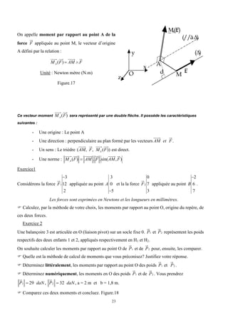 23
On appelle moment par rapport au point A de la
force F appliquée au point M, le vecteur d’origine
A défini par la relation :
MA (F)  AM F
Unité : Newton mètre (N.m)
Figure.17
O
x
y
z
()
A
M
d
_
M
A
(£
F)
£
F
(//à)
Ce vecteur moment MA(F) sera représenté par une double flèche. Il possède les caractéristiques
suivantes :
- Une origine : Le point A
- Une direction : perpendiculaire au plan formé par les vecteurs AM et F .
- Un sens : Le trièdre (AM, F, MA (F)) est direct.
- Une norme : MA (F)  AM . F .sin(AM,F)
Exercice1
Considérons la force F1
3
12
2
appliquée au point A
3
0
5
et la la force F2
0
7
3
appliquée au point B
2
6
7
.
Les forces sont exprimées en Newtons et les longueurs en millimètres.
 Calculez, par la méthode de votre choix, les moments par rapport au point O, origine du repère, de
ces deux forces.
Exercice 2
Une balançoire 3 est articulée en O (liaison pivot) sur un socle fixe 0. P1 et P2 représentent les poids
respectifs des deux enfants 1 et 2, appliqués respectivement en H1 et H2.
On souhaite calculer les moments par rapport au point O de P1 et de P2 pour, ensuite, les comparer.
 Quelle est la méthode de calcul de moments que vous préconisez? Justifiez votre réponse.
 Déterminez littéralement, les moments par rapport au point O des poids P1 et P2 .
 Déterminez numériquement, les moments en O des poids P1 et de P2 . Vous prendrez
P1  29 daN , P2  32 daN , a = 2 m et b = 1,8 m.
 Comparez ces deux moments et concluez. Figure.18
 