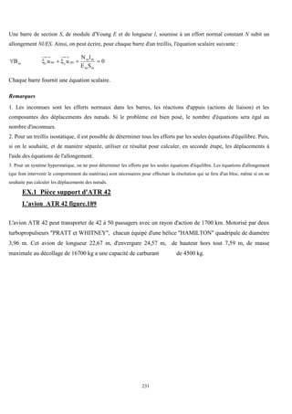 231
Une barre de section S, de module d'Young E et de longueur l, soumise à un effort normal constant N subit un
allongement Nl/ES. Ainsi, on peut écrire, pour chaque barre d'un treillis, l'équation scalaire suivante :
0
S
E
l
N
u
u
B
m
m
m
m
jm
j
im
i
m 





Chaque barre fournit une équation scalaire.
Remarques
1. Les inconnues sont les efforts normaux dans les barres, les réactions d'appuis (actions de liaison) et les
composantes des déplacements des nœuds. Si le problème est bien posé, le nombre d'équations sera égal au
nombre d'inconnues.
2. Pour un treillis isostatique, il est possible de déterminer tous les efforts par les seules équations d'équilibre. Puis,
si on le souhaite, et de manière séparée, utiliser ce résultat pour calculer, en seconde étape, les déplacements à
l'aide des équations de l'allongement.
3. Pour un système hyperstatique, on ne peut déterminer les efforts par les seules équations d'équilibre. Les équations d'allongement
(qui font intervenir le comportement du matériau) sont nécessaires pour effectuer la résolution qui se fera d'un bloc, même si on ne
souhaite pas calculer les déplacements des nœuds.
EX.1 Pièce support d'ATR 42
L'avion ATR 42 figure.189
L'avion ATR 42 peut transporter de 42 à 50 passagers avec un rayon d'action de 1700 km. Motorisé par deux
turbopropulseurs "PRATT et WHITNEY", chacun équipé d'une hélice "HAMILTON" quadripale de diamètre
3,96 m. Cet avion de longueur 22,67 m, d'envergure 24,57 m, de hauteur hors tout 7,59 m, de masse
maximale au décollage de 16700 kg a une capacité de carburant de 4500 kg.
 