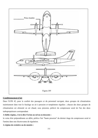 232
Figure.189
Conditionnement d'air
Dans l'ATR 42, pour le confort des passagers et du personnel navigant, deux groupes de climatisation
maintiennent dans tout le fuselage un air à pression et température régulées ; chacun des deux groupes de
climatisation est alimenté en air chaud, sous pression, prélevé du compresseur axial de l'un des deux
turbopropulseurs correspondant.
A faible régime, c'est à dire l'avion au sol ou en descente :
la veine d'air prépondérante en débit, prélève l'air "haute pression" du dernier étage du compresseur axial et
l'amène dans une électrovanne de régulation.
A régime de croisière ou de montée :
Pièce étudiée
 