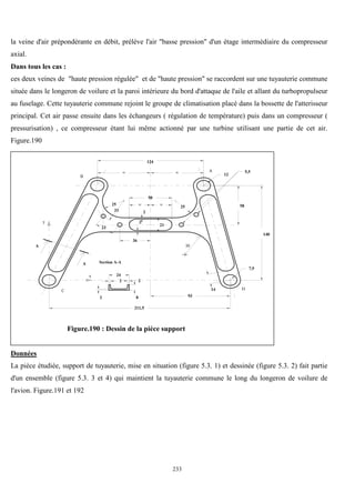 233
la veine d'air prépondérante en débit, prélève l'air "basse pression" d'un étage intermédiaire du compresseur
axial.
Dans tous les cas :
ces deux veines de "haute pression régulée" et de "haute pression" se raccordent sur une tuyauterie commune
située dans le longeron de voilure et la paroi intérieure du bord d'attaque de l'aile et allant du turbopropulseur
au fuselage. Cette tuyauterie commune rejoint le groupe de climatisation placé dans la bossette de l'atterisseur
principal. Cet air passe ensuite dans les échangeurs ( régulation de température) puis dans un compresseur (
pressurisation) , ce compresseur étant lui même actionné par une turbine utilisant une partie de cet air.
Figure.190
93
211,5
14
140
58
2
2
21
36
25
25
23
33
= =
124
12
= =
50
7,9
5,5
2 2
24
2 8
Section A-A
A
A
B
A
C D
x
y
30
Figure.190 : Dessin de la pièce support
Données
La pièce étudiée, support de tuyauterie, mise en situation (figure 5.3. 1) et dessinée (figure 5.3. 2) fait partie
d'un ensemble (figure 5.3. 3 et 4) qui maintient la tuyauterie commune le long du longeron de voilure de
l'avion. Figure.191 et 192
 