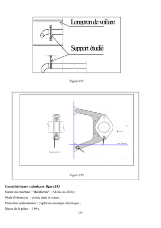 234
r
Longerondevoilure
Supportétudié
Figure.191
Vue suivant H
H
Ref. Voilure
Figure.192
Caractéristiques techniques figure.193
Nature du matériau : "Duralumin" ( AU4G ou 2024) ;
Mode d'obtention : usinée dans la masse ;
Protection anticorrosion : oxydation anodique chromique ;
Masse de la pièce : 189 g
 