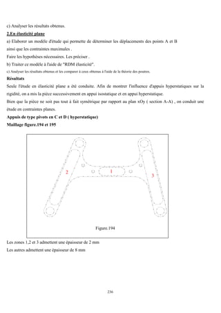 236
c) Analyser les résultats obtenus.
2.En élasticité plane
a) Elaborer un modèle d'étude qui permette de déterminer les déplacements des points A et B
ainsi que les contraintes maximales .
Faire les hypothèses nécessaires. Les préciser .
b) Traiter ce modèle à l'aide de "RDM élasticité".
c) Analyser les résultats obtenus et les comparer à ceux obtenus à l'aide de la théorie des poutres.
Résultats
Seule l'étude en élasticité plane a été conduite. Afin de montrer l'influence d'appuis hyperstatiques sur la
rigidité, on a mis la pièce successivement en appui isostatique et en appui hyperstatique.
Bien que la pièce ne soit pas tout à fait symétrique par rapport au plan xOy ( section A-A) , on conduit une
étude en contraintes planes.
Appuis de type pivots en C et D ( hyperstatique)
Maillage figure.194 et 195
1
2
3
Figure.194
Les zones 1,2 et 3 admettent une épaisseur de 2 mm
Les autres admettent une épaisseur de 8 mm
 
