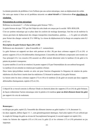 241
La donnée première du problème n’est d’ailleurs pas une action mécanique, mais un déplacement de solide.
On verra que mener à bien un tel problème nécessite un calcul itératif et l’élaboration d’un algorithme de
résolution.
Présentation du système mécanique
Référence au document 3 : « Fiche technique galet freineur 7302 »
Le galet freineur de type 7302 qui fait l'objet de cette étude est conçue par la société SIPA ROLLER.
C'est un système mécanique qui se place dans les couloirs de stockage dynamique. Son but est de maîtriser la
vitesse gravitaire de déplacement des charges transportées (marchandises, palettes, .... ). Ce galet est utilisable
pour freiner des charges variant de 35 à 1000 kg. La vitesse de déplacement de la charge est comprise entre 0,1
et 0,3 m/s.
Description du galet freineur figure.201 et 202
Références aux documents 1 : plan d’ensemble et 2 : nomenclature
Le galet freineur est supporté sur deux rails porteurs en tôle ( R) par deux colonnes support (17) et (18) et
poutres supports (15) et (16) déformables élastiquement. L'ensemble des différents composants sont montés sur
l'axe principal (11). Les ressorts (10) assurent un effort normal déterminé entre le tambour (2) du galet et la
palette de produit à transporter.
Le porte-satellite (1) est lié en rotation à la poutre support (15) par l'intermédiaire de son embout hexagonal.
Le tambour (2) est entraîné en rotation par la palette à freiner.
Deux trains épicycloïdaux montés en série ont pour fonction d'augmenter la fréquence de rotation du porte-
mâchoires (6) d'un frein à inertie dont les mâchoires (7) freinent le tambour (2) du galet freineur.
La liaison entre les deux colonnes support (17) et (18) et le tambour (2) du galet est assurée par deux supports
déformables élastiquement, repérés (15) et (16) .
L'objectif de ce travail consiste à effectuer l'étude en élasticité plane des supports (15) et (16) du galet freineur,
de façon à déterminer l'action mécanique entre la palette et le tambour pour un dénivellement donné du galet
par rapport à la voie de roulement.
Remarques :
- on désigne par galet, repéré (2), l'ensemble des éléments internes au galet (repères 1 à 14, document 1) ;
- les deux supports, définis figure 5.3. 1, sont géométriquement identiques. Seul celui repéré (15) est sollicité par
le couple de freinage du galet au niveau de l'accouplement hexagonal; le second support est repéré (16) ;
- toutes les liaisons des supports (15) et (16) avec le galet (2) et les colonnes (17) et (18) présentent un jeu
important.
 