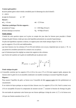 244
Contact galet-palette :
 action palette-galet (valeur initiale considérée pour le démarrage du calcul itératif) :
F = 450 N
 angle de frottement :  = 36°
Ressort :
 L0 = 42 mm  k = 22 N/mm
Matériau synthétique PA6 des supports :
 module de Young : E = 1850 Mpa (N/mm²)
 limite élastique en traction: Re = 49 Mpa (N/mm²)
Etude statique
L'intérêt de cette question repose sur la prise en compte des jeux dans les liaisons pour procéder à l'étude
statique du galet freineur, étude qui sans cette hypothèse présenterait un caractère hyperstatique.
En plus des hypothèses exposées ci-dessus, on suppose pour cette étude statique (figure 5.4. B-1) :
- que les supports (15) et (16) sont indéformables;
- que leurs liaisons avec les colonnes (17) et (18) sont réalisées avec un jeu j important (jeu au rayon: j = R - r),
qui permet de considérer ponctuels les contacts avec ces pièces;
- que le frottement peut être négligé au contact des supports et des colonnes.
- que l'action de la palette sur le galet est modélisable par un glisseur noté :
 
Fpalette galet
P
F F u

 

  










0
Etude statique du galet
a) L'ensemble constitué par les supports (15) et (16) et les axes (17) et (18) étant supposé rigide, proposer des
liaisons entre le galet (2) et cet ensemble conduisant à un modèle isostatique et assurant l'équilibre du galet.
Réponse :
Pour assurer l’équilibre du galet, sa liaison avec l’ensemble du bâti supposé rigide doit être globalement un
encastrement.
Il est réalisé de façon pratique au moyen de deux liaisons avec les supports (15) et (16). Seul le contact avec
(15) est susceptible d’exercer la composante de moment suivant z

assurant la fonction de freinage du galet.
On conviendra de représenter cette liaison par une liaison sphérique à doigt de centre ( ; )
C z

et la liaison avec
(16) par une linéaire annulaire d’axe ( '; )
C z

.
 