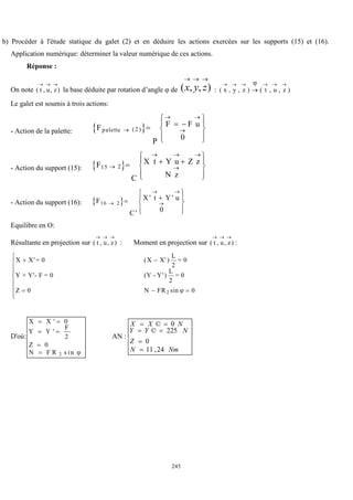 245
b) Procéder à l'étude statique du galet (2) et en déduire les actions exercées sur les supports (15) et (16).
Application numérique: déterminer la valeur numérique de ces actions.
Réponse :
On note ( , , )
t u z
  
la base déduite par rotation d’angle  de )
,
,
(



z
y
x : ( , , ) ( , , )
x y z t u z
     


Le galet est soumis à trois actions:
- Action de la palette:  
Fpalette
P
F F u

 

  










( )
2
0
- Action du support (15):  
F15 2

  

  










C
X t Y u Z z
N z
- Action du support (16):  
F16 2
0

 

 










C
X t Y u
'
' '
Equilibre en O:
Résultante en projection sur ( , , )
t u z
  
: Moment en projection sur ( , , )
t u z
  
:
X X
Z N FR
 
  









X'= 0 X' )
L
2
= 0
Y + Y'- F = 0 (Y - Y')
L
2
= 0
(
sin
0 0
2 
D'où:
X X
Y Y
F
Z
N F R
 
 


'
'
s in
0
2
0
2 
AN :
Nm
N
Z
N
Y
Y
N
X
X
24
,
11
0
225
©
0
©






 