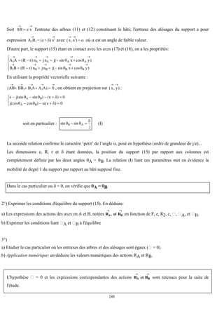 248
Soit AB e x
 
 l'entraxe des arbres (11) et (12) constituant le bâti; l'entraxe des alésages du support a pour
expression A B = (e + ) x'
1 1
 
 avec ( , ')
x x
 
  où  est un angle de faible valeur.
D'autre part, le support (15) étant en contact avec les axes (17) et (18), on a les propriétés:
A A R r n jn j x y
B B R r n jn j x y
A A A A
B B B B
1
1
    
    
     
     





( ) ( sin cos )
( ) ( sin cos )
 
 
En utilisant la propriété vectorielle suivante :
( )
AB BB B A A A
    
   
1 1 1 0 , on obtient en projection sur ( , )
x y
 
:
e j e
j e
A B
A B
    
   



(sin sin ) ( )
(cos cos ) ( )
  
   
0
0
soit en particulier : sin sin
 

B A
j
  (I)
La seconde relation confirme le caractère ‘petit’ de l’angle  posé en hypothèse (ordre de grandeur de j/e)...
Les dimensions e, R, r et  étant données, la position du support (15) par rapport aux colonnes est
complètement définie par les deux angles A = B. La relation (I) liant ces paramètres met en évidence la
mobilité de degré 1 du support par rapport au bâti supposé fixe.
Dans le cas particulier ou  = 0, on vérifie que A = B.
2°) Exprimer les conditions d'équilibre du support (15). En déduire:
a) Les expressions des actions des axes en A et B, notées R , et R
A B
 
en fonction de F, e, R2, c, , A, et B.
b) Exprimer les conditions liant A et B à l'équilibre
3°)
a) Etudier le cas particulier où les entraxes des arbres et des alésages sont égaux ( = 0).
b) Application numérique: en déduire les valeurs numériques des actions RA et RB.
L'hypothèse  = 0 et les expressions correspondantes des actions R et R
A B
 
sont retenues pour la suite de
l'étude.
 