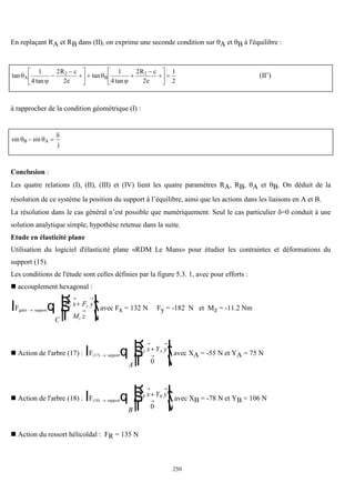 250
En replaçant RA et RB dans (II), on exprime une seconde condition sur A et B à l'équilibre :
tan
tan
tan
tan




A B
R c
e
R c
e
1
4
2
2
1
4
2
2
1
2
2 2








  







  (II’)
à rapprocher de la condition géométrique (I) :
sin sin
 

B A
j
 
Conclusion :
Les quatre relations (I), (II), (III) et (IV) lient les quatre paramètres RA, RB, A et B. On déduit de la
résolution de ce système la position du support à l’équilibre, ainsi que les actions dans les liaisons en A et B.
La résolution dans le cas général n’est possible que numériquement. Seul le cas particulier =0 conduit à une
solution analytique simple, hypothèse retenue dans la suite.
Etude en élasticité plane
Utilisation du logiciel d'élasticité plane «RDM Le Mans» pour étudier les contraintes et déformations du
support (15).
Les conditions de l'étude sont celles définies par la figure 5.3. 1, avec pour efforts :
 accouplement hexagonal :
Fgalet support

 



R
S
|
T
|
U
V
|
W
|
l q
C
F x F y
M z
x y
z
avec Fx = 132 N Fy = -182 N et Mz = -11.2 Nm
 Action de l'arbre (17) : F(17) support

 



R
S
|
T
|
U
V
|
W
|
l q
A
X x Y y
A A
0
avec XA = -55 N et YA = 75 N
 Action de l'arbre (18) : F(18) support

 



R
S
|
T
|
U
V
|
W
|
l q
B
X x Y y
B B
0
avec XB = -78 N et YB = 106 N
 Action du ressort hélicoïdal : FR = 135 N
 