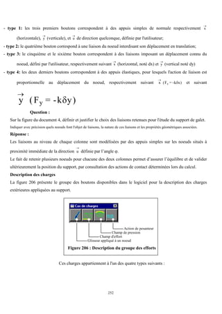 252
- type 1: les trois premiers boutons correspondent à des appuis simples de normale respectivement x

(horizontale), y

(verticale), et u

de direction quelconque, définie par l'utilisateur;
- type 2: le quatrième bouton correspond à une liaison du noeud interdisant son déplacement en translation;
- type 3: le cinquième et le sixième bouton correspondent à des liaisons imposant un déplacement connu du
noeud, défini par l'utilisateur, respectivement suivant x

(horizontal, noté dx) et y

(vertical noté dy)
- type 4: les deux derniers boutons correspondent à des appuis élastiques, pour lesquels l'action de liaison est
proportionnelle au déplacement du noeud, respectivement suivant x F k x
x

( = - )
 et suivant
y F k y
y

( = - )

Question :
Sur la figure du document 4, définir et justifier le choix des liaisons retenues pour l'étude du support de galet.
Indiquer avec précision quels noeuds font l'objet de liaisons, la nature de ces liaisons et les propriétés géométriques associées.
Réponse :
Les liaisons au niveau de chaque colonne sont modélisées par des appuis simples sur les noeuds situés à
proximité immédiate de la direction u

définie par l’angle .
Le fait de retenir plusieurs noeuds pour chacune des deux colonnes permet d’assurer l’équilibre et de valider
ultérieurement la position du support, par consultation des actions de contact déterminées lors du calcul.
Description des charges
La figure 206 présente le groupe des boutons disponibles dans le logiciel pour la description des charges
extérieures appliquées au support.
Glisseur appliqué à un noeud
Champ d'effort
Champ de pression
Action de pesanteur
Figure 206 : Description du groupe des efforts
Ces charges appartiennent à l'un des quatre types suivants :
 