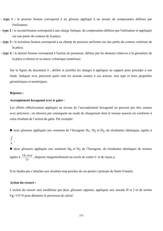 253
- type 1 : le premier bouton correspond à un glisseur appliqué à un noeud, de composantes définies par
l'utilisateur;
- type 2 : le second bouton correspond à une charge linéique, de composantes définies par l'utilisateur et appliquée
sur une partie du contour de la pièce;
- type 3 : le troisième bouton correspond à un champ de pression uniforme sur une partie du contour extérieur de
la pièce;
- type 4 : le dernier bouton correspond à l'action de pesanteur, définie par les données relatives à la géométrie de
la pièce (volume) et sa masse volumique (matériau).
Sur la figure du document 4 , définir et justifier les charges à appliquer au support pour procéder à son
étude. Indiquer avec précision quels sont les noeuds soumis à ces actions, leur type et leurs propriétés
géométriques et numériques.
Réponse :
Accouplement hexagonal avec le galet :
Les efforts effectivement appliqués au niveau de l’accouplement hexagonal ne peuvent pas être connus
avec précision ; on choisira par conséquent un mode de chargement dont le torseur associé est conforme à
celui résultant de l’action du galet. Par exemple:
 trois glisseurs appliqués aux sommets de l’hexagone H1, H2 et H3, de résultantes identiques, égales à
F
6

;
 deux glisseurs appliqués aux sommets H0 et H3 de l’hexagone, de résultantes identiques de normes
égales à
FR2
2
sin

, disposés tangentiellement au cercle de centre C et de rayon .
Il ne faudra pas s’attacher aux résultats trop proches de ces points ( principe de Saint-Venant).
Action du ressort :
L’action du ressort sera modélisée par deux glisseurs opposés, appliqués aux noeuds H et J et de norme
FR=135 N pour démarrer le processus de calcul.
 