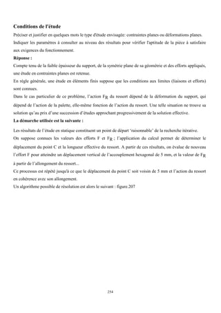 254
Conditions de l'étude
Préciser et justifier en quelques mots le type d'étude envisagée: contraintes planes ou déformations planes.
Indiquer les paramètres à consulter au niveau des résultats pour vérifier l'aptitude de la pièce à satisfaire
aux exigences du fonctionnement.
Réponse :
Compte tenu de la faible épaisseur du support, de la symétrie plane de sa géométrie et des efforts appliqués,
une étude en contraintes planes est retenue.
En règle générale, une étude en éléments finis suppose que les conditions aux limites (liaisons et efforts)
sont connues.
Dans le cas particulier de ce problème, l’action FR du ressort dépend de la déformation du support, qui
dépend de l’action de la palette, elle-même fonction de l’action du ressort. Une telle situation ne trouve sa
solution qu’au prix d’une succession d’études approchant progressivement de la solution effective.
La démarche utilisée est la suivante :
Les résultats de l’étude en statique constituent un point de départ ‘raisonnable’ de la recherche itérative.
On suppose connues les valeurs des efforts F et FR ; l’application du calcul permet de déterminer le
déplacement du point C et la longueur effective du ressort. A partir de ces résultats, on évalue de nouveau
l’effort F pour atteindre un déplacement vertical de l’accouplement hexagonal de 5 mm, et la valeur de FR
à partir de l’allongement du ressort...
Ce processus est répété jusqu'à ce que le déplacement du point C soit voisin de 5 mm et l’action du ressort
en cohérence avec son allongement.
Un algorithme possible de résolution est alors le suivant : figure.207
 