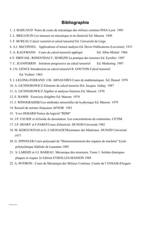 Bibliographie
1. .J. BAHUAUD Notes de cours de mécanique des milieux continus INSA Lyon 1983
2. L. BRILLOUIN Les tenseurs en mécanique et en élasticité Ed. Masson 1949
3. F. BUREAU Calcul vectoriel et calcul tensoriel Ed. Université de Liège
4. A.J. McCONNEL Applications of tensor analysis Ed. Dover Publications (Lavoisier) 1931
5. A. KAUFMANN Cours de calcul tensoriel appliqué Ed. Albin Michel 1966
6.V. DRIVASL. ROSENTHALY. SEMEZIS La pratique des tenseurs Ed. Eyrolles 1987
7. C. JEANPERRIN Initiation progressive au calcul tensoriel Ed. Marketing 1987
8. J.N. GENCE Introduction au calcul tensoriel R. GOUYON Calcul tensoriel
Ed. Vuibert 1963
9. J. LELONG-FERRAND J.M. ARNAUDIES Cours de mathématiques Ed. Dunod 1978
10. A. LICHNEROWICZ Eléments de calcul tensorie lEd. Jacques Gabay 1987
11. A. LICHNEROWICZ Algèbre et analyses linéaires Ed. Masson 1970
12. E. RAMIS Exercices d'algèbre Ed. Masson 1974
13. J. WINOGRADZKI Les méthodes tensorielles de la physique Ed. Masson 1979
14. Recueil de normes françaises AFNOR 1983
15. Yves DEBARD Notice du logiciel "RDM"
16. J.P. FAURIE et al.Guide du dessinateur. Les concentrations de contraintes. CETIM
17. J.P. HENRY et F.PARSYCours d'élasticité. DUNOD Université 1982
18. M. KERGUIGNAS et G. CAIGNAERTRésistance des Matériaux. DUNOD Université
1977
20. G. SPINNLER Cours polycopié de "Dimensionnement des organes de machine" Ecole
polytechnique fédérale de Lausanne 1985
21. S. LAROZE et J.J. BARRAU: Mécanique des structures. Tome 1. Solides élastiques
plaques et coques 2e Edition EYROLLES-MASSON 1988
22. A. POTIRON . Cours de Mécanique des Milieux Continus .Centre de l' ENSAM d'Angers
 