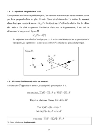 26
4.3.2.2 Application aux problèmes Plans
Lorsque nous étudions un problème plan, les vecteurs moments sont nécessairement portés
par l’axe perpendiculaire au plan d’étude. Nous introduisons donc la notion de moment
d’une force par rapport à un axe : MOz
(F). Il est judicieux d’utiliser la relation dite du « Bras
de Levier ». En effet, moyennant l’utilisation d’un peu de trigonométrie, il est aisé de
déterminer la longueur d. figure.22
MBz
(F)  d. F
La longueur d sera affectée d’un signe plus (+) si la force tend à faire tourner le système dans le
sens positif, du signe moins (–) dans le cas contraire. C’est donc une grandeur algébrique.
4.3.2.3 Relation fondamentale entre les moments
Soit une force F appliquée au point M, et deux points quelconques A et B.
Par définition, MA (F)  AM F et MB (F)  BM F
D’après le relation de Chasles BM  BA  AM
D’où MB (F)  (BA  AM)F
Soit MB (F)  BAF  AM F
Finalement MB (F)  MA (F)  BAF
 Cette relation est fondamentale
O
x
y
z
B
M
d
M B z
(F )

Figure.22
 