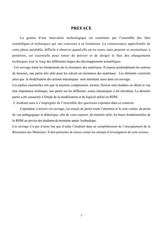 3
PREFACE
La genèse d’une innovation technologique est constituée par l’ensemble des faits
scientifiques et techniques qui ont concouru à sa formation. La connaissance approfondie de
cette phase préalable, difficile à observer quand elle est en cours, mais pourrait se reconstituer, à
posteriori, est essentielle pour tenter de prévoir et de diriger le flux des changements
techniques tout le long des différentes étapes des développements scientifiques
Cet ouvrage traite les fondements de la résistance des matériaux. Il expose profondément les notions
de tenseurs, une partie très utile pour les calculs en résistance des matériaux. Les éléments vectoriels
ainsi que la modélisation des actions mécaniques sont introduite aussi dans cet ouvrage.
Les parties essentielles tels que la traction, compression, torsion, flexion sont étudiées en détail et vue
leur importance technique, une partie sur les différents essais mécaniques a été introduite. La dernière
partie a été consacrée à l'étude de la modélisation et du logiciel utilisé en RDM.
L’étudiant aura à s’imprégner de l’ensemble des questions exposées dans ce contexte.
Cependant, à travers cet ouvrage, j'ai essayé de porter toute l’attention et le soin voulus, du point
de vue pédagogique et didactique, afin de vous exposer, de manière utile, les bases fondamentales de
la RDM au service des étudiants de troisième année hydraulique.
Cet ouvrage n’a pas d’autre but que d’aider l’étudiant dans sa compréhension de l’enseignement de la
Résistance des Matériaux. Il doit permettre de mieux cerner les champs d’investigation de cette science.
 