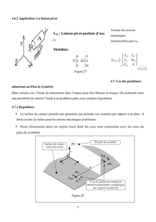 31
4.6.2 Application: La liaison pivot
Torseur des actions
mécaniques
transmissibles par L01
(x,y,z)
(01)
 
A
X01 L01
Y01 M01
Z01 0






4.7. Cas des problèmes
admettant un Plan de Symétrie
Dans certains cas, l’étude du mécanisme dans l’espace peut être délicate et longue. On recherche alors
une possibilité de réduire l’étude à un problème plan, sous certaines hypothèses.
4.7.1 Hypothèses
 La surface de contact possède une géométrie qui présente une symétrie par rapport à un plan . Il
devra en être de même pour les actions mécaniques extérieures.
 Nous choisissons alors un repère local dont les axes sont confondus avec les axes du
plan de symétrie.
Figure.28
x
y
z
A
1 0
L01 : Liaison pivot parfaite d’axe
,z)
Mobilités
Tr
0
0
0
Rot
0
0
Rz
Figure.27
(P) plan de symétrie
(P)
A
x
y
z
A2
H
Surface de contact
entre (S1) et (S2)
£
f1z
£
f1y
£
f1x
A1
£
f2z
£
f2y
£
f2x
A1 et A2 (points de contact) et
efforts transmissibles, symétriques
par rapport au plan (P)
 