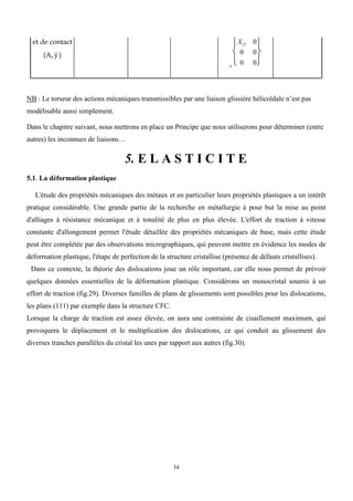 34
et de contact
(A, y

)
A
X12 0
0 0
0 0






NB : Le torseur des actions mécaniques transmissibles par une liaison glissière hélicoïdale n’est pas
modélisable aussi simplement.
Dans le chapitre suivant, nous mettrons en place un Principe que nous utiliserons pour déterminer (entre
autres) les inconnues de liaisons…
5. E L A S T I C I T E
5.1. La déformation plastique
L'étude des propriétés mécaniques des métaux et en particulier leurs propriétés plastiques a un intérêt
pratique considérable. Une grande partie de la recherche en métallurgie à pour but la mise au point
d'alliages à résistance mécanique et à tonalité de plus en plus élevée. L'effort de traction à vitesse
constante d'allongement permet l'étude détaillée des propriétés mécaniques de base, mais cette étude
peut être complétée par des observations micrographiques, qui peuvent mettre en évidence les modes de
déformation plastique, l'étape de perfection de la structure cristallise (présence de défauts cristallises).
Dans ce contexte, la théorie des dislocations joue un rôle important, car elle nous permet de prévoir
quelques données essentielles de la déformation plastique. Considérons un monocristal soumis à un
effort de traction (fig.29). Diverses familles de plans de glissements sont possibles pour les dislocations,
les plans (111) par exemple dans la structure CFC.
Lorsque la charge de traction est assez élevée, on aura une contrainte de cisaillement maximum, qui
provoquera le déplacement et le multiplication des dislocations, ce qui conduit au glissement des
diverses tranches parallèles du cristal les unes par rapport aux autres (fig.30).
 