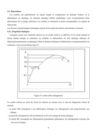 38
5.3. Polycristaux
Les courbes ont généralement un aspect simple et comprennent un domaine linéaire où la
déformation est élastique, un domaine plastique d'allure parabolique, suivi éventuellement d'une
décroissance de la charge (striction). Les courbes se terminent au point correspondant à la rupture de
l'éprouvette.
Les diverses caractéristiques mécaniques à partir de la courbe de traction sont données ci dessous
5.3.1. Propriétés élastiques
Lorsqu'on exerce une contrainte (force) sur un cristal, celui-ci se déforme. Si le cristal reprend sa
forme initiale lorsque la contrainte est relâchée, la déformation est dite élastique (absence de
déformation permanente ou plastique). Dans le domaine élastique la déformation est proportionnelle à la
contrainte, c'est la loi de Hooke (fig.33)
Figure.33 courbe effort allongement
La courbe relevée au cours de l'essai de traction est connue sous le nom de diagramme d'essai de
traction.
- la partie OB correspond à une déformation élastique, les allongements sont proportionnels aux
charges.
- Le point B correspond à la fin de l'élasticité ou Pe est la charge de limite élastique.
- La partie BC correspond aux déformations permanentes (plastiques), les allongements croissent très
vite avec la charge.
 