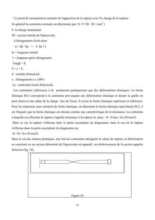 39
- Le point R correspond au moment de l'apparition de la rupture avec PR charge de la rupture.
En général la contrainte normale est déterminée par: σ= F/ S0 (N / mm2
)
F: la charge instantanée
S0 : section initiale de l'éprouvette.
L'allongement s'écrit alors:
ε= ∆l / lo = l- lo / l
lo = longueur initiale
l = longueur après allongement.
Tangβ = E.
δ = ε × E.
E : module d'élasticité.
ε : Allongement e x.100%
Le : contrainte limité d'élasticité.
Les contraintes inférieures à δe produisent pratiquement que des déformations élastiques. La limite
élastique δ0.2 correspond à la contrainte provoquant une déformation élastique et durant la quelle on
peut observer une chute de la charge lors de l'essai. Il existe la limite élastique supérieure et inférieure.
Pour les matériaux sans variation de limite élastique, on détermine la limite élastique équivalente δ0.2, il
est fréquent que la limite élastique est choisie comme une caractéristique de la résistance. La contrainte
à laquelle est effectuée la rupture s'appelle résistance à la rupture δr, donc: δr =Fmax /Ao (N/mm2)
Dans ce cas la rupture s'effectue dans la partie ascendante du diagramme, dans le cas où la rupture
s'effectue dans la partie ascendante du diagramme ou:
δr =Fr /Ao (N/mm2)
Dans le cas des métaux plastiques, une fois les contraintes atteignent la valeur de rupture, la déformation
se concentre en un secteur déterminé de l'éprouvette où apparaît un rétrécissement de la section appelée
Striction (fig. 34).
Figure.34
 
