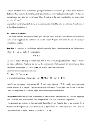 41
Dans un métal bien recuit on n'observe qu'un petit nombre de dislocations qui sont les traces du réseau
du Frank. Dans un métal déformé la densité de dislocations croit avec la déformation, plus vite dans les
monocristaux que dans les polycristaux. Dans le cuivre et l'argent polycristallins on trouve ainsi
σ / ε~ 2.1011
cm~2
.
Une relation tout à fait générale (poly- et monocristaux) a été établie entre la contrainte d'écoulement et
la densité de dislocations δ.
5.4.1 modules d'élasticité
Différents modules peuvent être définis pour un corps solide isotrope, c'est-à-dire un solide élastique
idéal auquel s'applique par définition la loi de Hooke. Voyons brièvement les cas de quelques
sollicitations simples.
Traction: la contrainte σ est la force appliquée par unité d'aire. La déformation ε est l'allongement
relatif (l ~ l0)/ l0. La loi de Hooke s'écrit:
σ = E.ε
Où E est le module d'Young. Il vaut environ 200GPa pour l'acier, 100 pour le cuivre, 10 pour le plomb.
La même définition s'applique au cas de la compression. L'allongement est accompagnée d'une
contraction latérale égale à Δ r / r0 = -νε ou v est le coefficient de poisson.
La variation relative de section est donc:
ΔS / So = 2 Δr / ro = -2 νε
et la variation relative de volume: ΔV / Vo = ΔL / Lo + ΔS / So = ε -2 νε
L'expérience montre que v n'est pas égal à 1 / 2, mais plutôt voisin de 1 / 3, il y a légère augmentation de
volume au cours de la traction. Dans une éprouvette sollicitée en flexion plane, une face est en traction,
l'autre en compression; il existe une région non déformée appelée fibre neutre.
Cisaillement : Dans la traction ou la compression, les contraintes sont normales aux faces sur lesquelles
elles s'exercent; dans le cisaillement elles sont parallèles à ces faces, c'est-à-dire tangentielle.
La contrainte est toujours la force par unité d'aire (fig.36): on l'appelle dans ce cas scission τ ; la
déformation γ s'exprime en valeur relative par le déplacement par unité d'épaisseur, c'est-à-dire par
l'angle indiqué sur la figure. La loi de Hooke s'écrit τ = γμ
 