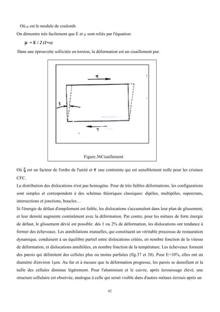 42
Où µ est le module de coulomb.
On démontre très facilement que E et µ sont reliés par l'équation:
µ = E / 2 (1+v)
Dans une éprouvette sollicitée en torsion, la déformation est un cisaillement pur.
Figure.36Cisaillement
Où ξ est un facteur de l'ordre de l'unité et τ une contrainte qui est sensiblement nulle pour les cristaux
CFC.
La distribution des dislocations n'est pas homogène. Pour de très faibles déformations, les configurations
sont simples et correspondent à des schémas théoriques classiques: dipôles, multipôles, supercrans,
intersections et jonctions, boucles…
Si l'énergie de défaut d'empilement est faible, les dislocations s'accumulent dans leur plan de glissement,
et leur densité augmente continûment avec la déformation. Par contre, pour les métaux de forte énergie
de défaut, le glissement dévié est possible: dès 1 ou 2% de déformation, les dislocations ont tendance à
former des écheveaux. Les annihilations mutuelles, qui constituent un véritable processus de restauration
dynamique, conduisent à un équilibre partiel entre dislocations créées, en nombre fonction de la vitesse
de déformation, et dislocations annihilées, en nombre fonction de la température. Les écheveaux forment
des parois qui délimitent des cellules plus ou moins parfaites (fig.37 et 38). Pour E=10%, elles ont un
diamètre d'environ 1µm. Au fur et à mesure que la déformation progresse, les parois se densifient et la
taille des cellules diminue légèrement. Pour l'aluminium et le cuivre, après écrouissage élevé, une
structure cellulaire est observée, analogue à celle qui serait visible dans d'autres métaux écrouis après un
 