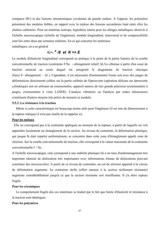 47
compacte HC) et des liaisons interatomiques covalentes de grande raideur. A l'opposé, les polymères
présentent des modules faibles, en rapport avec la raideur des liaisons secondaires liant entre elles les
chaînes carbonées. Pour un matériau isotrope, hypothèse retenu pour les alliages métalliques observés à
l'échelle macroscopique (échelle de l'ingénieur), module longitudinal, transversal et de compressibilité
sont liés entre deux par certaines relations. En ce qui concerne les matériaux
métalliques, on a en général
G~. E
/8 et K >> E
Le module d'élasticité longitudinal correspond en pratique à la pente de la partie linéaire de la courbe
conventionnelle de traction (contrainte F/So - allongement relatif ΔL/Lo obtenue à partir d'un essai de
traction uniaxial au cours duquel est enregistré le diagramme de traction classique
(force F- allongement ~ Δl ). Cependant, il est nécessaire d'instrumenter l'essai soit avec des jauges de
déformations directement collées sur la partie calibrée de l'éprouvette (opération délicate sur éprouvette
cylindrique) soit en utilisant un extensomètre, appareil annexe de très grande précision (extensomètre à
jauges, extensomètre à visée LASER). L'analyse vibratoire ou l'analyse par ondes ultrasonores
constituent d'autres moyens très précis de mesurer ce module.
5.5.3. La résistance à la traction
Même si cette caractéristique est beaucoup moins utile pour l'ingénieur (il est rare de dimensionner à
la rupture statique) il n'est pas inutile de la rappeler ici.
Pour les métaux
Elle ne correspond pas à la contrainte appliquée au moment de la rupture, à partir de laquelle on voit
apparaître localement un étranglement de la section. Au niveau de contrainte, la déformation plastique,
qui jusque là était repartie uniformément, se concentre dans cette zone d'étranglement appelé zone de
striction. Sur la courbe conventionnelle de traction, elle correspond à la valeur maximale de la contrainte
conventionnelle F / So.
A l'échelle microscopique, cela correspond à une stabilité plastique lié à un taux d'endommagement très
important (densité de dislocation très importantes avec informations d'amas de dislocations pouvant
constituer des microcavités). A partir de ce niveau de contrainte, un col de striction apparaît à la vitesse
de déformation augmente. La contrainte réelle (effort ramené à la section réellement résistante)
augmente considérablement jusqu'à ce que la section résistante soit insuffisante. Il y'a alors rupture
fragile.
Pour les céramiques
Le comportement fragile des ces matériaux se traduit par le fait que limite d'élasticité et résistance à
la traction sont identiques.
Pour les polymères
 