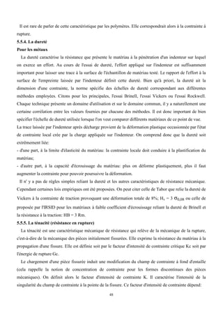 48
Il est rare de parler de cette caractéristique par les polymères. Elle correspondrait alors à la contrainte à
rupture.
5.5.4. La dureté
Pour les métaux
La dureté caractérise la résistance que présente le matériau à la pénétration d'un indenteur sur lequel
on exerce un effort. Au cours de l'essai de dureté, l'effort appliqué sur l'indenteur est suffisamment
important pour laisser une trace à la surface de l'échantillon de matériau testé. Le rapport de l'effort à la
surface de l'empreinte laissée par l'indenteur définit cette dureté. Bien qu'à priori, la dureté ait la
dimension d'une contrainte, la norme spécifie des échelles de dureté correspondant aux différentes
méthodes employées. Citons pour les principales, l'essai Brinell, l'essai Vickers ou l'essai Rockwell.
Chaque technique présente un domaine d'utilisation et sur le domaine commun, il y a naturellement une
certaine corrélation entre les valeurs fournies par chacune des méthodes. Il est donc important de bien
spécifier l'échelle de dureté utilisée lorsque l'on veut comparer différents matériaux de ce point de vue.
La trace laissée par l'indenteur après décharge provient de la déformation plastique occasionnée par l'état
de contrainte local crée par la charge appliquée sur l'indenteur. On comprend donc que la dureté soit
extrêmement liée:
- d'une part, à la limite d'élasticité du matériau: la contrainte locale doit conduire à la plastification du
matériau;
- d'autre part, à la capacité d'écrouissage du matériau: plus on déforme plastiquement, plus il faut
augmenter la contrainte pour pouvoir poursuivre la déformation.
Il n' y a pas de règles simples reliant la dureté et les autres caractéristiques de résistance mécanique.
Cependant certaines lois empiriques ont été proposées. On peut citer celle de Tabor que relie la dureté de
Vickers à la contrainte de traction provoquant une déformation totale de 8%; Hv = 3 σ0,08 ou celle de
proposée par l'IRSID pour les matériaux à faible coefficient d'écrouissage reliant la dureté de Brinell et
la résistance à la traction: HB = 3 Rm.
5.5.5. La ténacité (résistance en rupture)
La ténacité est une caractéristique mécanique de résistance qui relève de la mécanique de la rupture,
c'est-à-dire de la mécanique des pièces initialement fissurées. Elle exprime la résistance du matériau à la
propagation d'une fissure. Elle est définie soit par le facteur d'intensité de contrainte critique Kc soit par
l'énergie de rupture Gc.
Le chargement d'une pièce fissurée induit une modification du champ de contrainte à fond d'entaille
(cela rappelle la notion de concentration de contrainte pour les formes discontinues des pièces
mécaniques). On définit alors le facteur d'intensité de contrainte K. Il caractérise l'intensité de la
singularité du champ de contrainte à la pointe de la fissure. Ce facteur d'intensité de contrainte dépend:
 