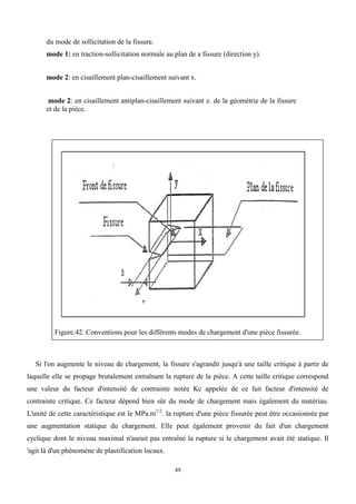 49
du mode de sollicitation de la fissure.
mode 1: en traction-sollicitation normale au plan de a fissure (direction y).
mode 2: en cisaillement plan-cisaillement suivant x.
mode 2: en cisaillement antiplan-cisaillement suivant z. de la géométrie de la fissure
et de la pièce.
Figure.42. Conventions pour les différents modes de chargement d'une pièce fissurée.
Si l'on augmente le niveau de chargement, la fissure s'agrandit jusqu'à une taille critique à partir de
laquelle elle se propage brutalement entraînant la rupture de la pièce. A cette taille critique correspond
une valeur du facteur d'intensité de contrainte notée Kc appelée de ce fait facteur d'intensité de
contrainte critique. Ce facteur dépend bien sûr du mode de chargement mais également du matériau.
L'unité de cette caractéristique est le MPa.m1/2
. la rupture d'une pièce fissurée peut être occasionnée par
une augmentation statique du chargement. Elle peut également provenir du fait d'un chargement
cyclique dont le niveau maximal n'aurait pas entraîné la rupture si le chargement avait été statique. Il
'agit là d'un phénomène de plastification locaux.
 