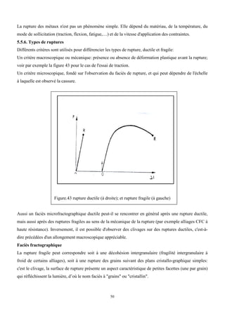 50
La rupture des métaux n'est pas un phénomène simple. Elle dépend du matériau, de la température, du
mode de sollicitation (traction, flexion, fatigue,…) et de la vitesse d'application des contraintes.
5.5.6. Types de ruptures
Différents critères sont utilisés pour différencier les types de rupture, ductile et fragile:
Un critère macroscopique ou mécanique: présence ou absence de déformation plastique avant la rupture;
voir par exemple la figure 43 pour le cas de l'essai de traction.
Un critère microscopique, fondé sur l'observation du faciès de rupture, et qui peut dépendre de l'échelle
à laquelle est observé la cassure.
Figure.43 rupture ductile (à droite); et rupture fragile (à gauche)
Aussi un faciès microfractographique ductile peut-il se rencontrer en général après une rupture ductile,
mais aussi après des ruptures fragiles au sens de la mécanique de la rupture (par exemple alliages CFC à
haute résistance). Inversement, il est possible d'observer des clivages sur des ruptures ductiles, c'est-à-
dire précédées d'un allongement macroscopique appréciable.
Faciès fractographique
La rupture fragile peut correspondre soit à une décohésion intergranulaire (fragilité intergranulaire à
froid de certains alliages), soit à une rupture des grains suivant des plans cristallo-graphique simples:
c'est le clivage, la surface de rupture présente un aspect caractéristique de petites facettes (une par grain)
qui réfléchissent la lumière, d’où le nom faciès à "grains" ou "cristallin".
 
