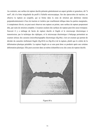 51
Au contraire, une surface de rupture ductile présente généralement un aspect grisâtre et granuleux, dit "à
nerf", dû à la forte irrégularité du profil à l'échelle microscopique. Sur des éprouvettes de traction, on
observe la rupture en coupelle, qui se forme dans la zone de striction par déchirure interne
perpendiculairement à l'axe de traction et s'achève par cisaillement oblique dans les parties marginales.
A température élevée, on peut aussi observer une rupture en pointe, sans surface de rupture proprement
dite, par suite de striction complète. L'examen oculaire des surfaces de rupture peut être assez trompeur.
Souvent il y a mélange de faciès de rupture ductile et fragile et le microscope électronique à
transmission, par la technique des répliques, et le microscope électronique à balayage permettent un
examen sérieux des cassures (microfractographie électronique (fig.44a). c'est cet examen qui permet de
décider du caractère réellement fragile (fig.44.b) ou (fig.44.c) de la rupture, plutôt que le critère de la
déformation plastique préalable. La rupture fragile en ce sens peut donc se produire après une certaine
déformation plastique. Elle peut coexister dans un même échantillon avec des zones de rupture ductile.
Figure.44 a
 