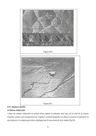 52
Figure.44 b
Figure.44 c
5.5.7. Rupture ductile.
a) Métaux industriels.
- Dans les métaux industriels la surface d'une rupture se présente, quel que soit le côté de la cassure
examiné, comme une juxtaposition de "cupules" au fond desquelles on observe souvent un précipité ou
une inclusion. La rupture peut alors s'expliquer par la succession de trois stades (fig.45).
 