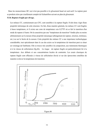 54
Dans les monocristaux HC ceci n'est pas possible si le glissement basal est seul actif. La rupture peut
se produire alors par cisaillement complet de l'échantillon suivant un plan de glissement.
5.5.8. Rupture fragile par clivage.
Les métaux CC, contrairement aux CFC, sont sensibles à la rupture fragile. Il doit donc s'agir d'une
propriété intrinsèque de cette structure. En fait, d'une manière générale, les métaux CC sont fragiles
à basse température, et il existe une zone de température vers 0.27TF où se fait la transition d'un
mode de rupture à l'autre. On la caractérise par une "température de transition" fondée plus ou moins
arbitrairement sur la mesure d'une propriété mécanique (allongement de rupture, striction, résilience,
etc.) ou sur le faciès de la cassure. Cette propriété des métaux CC a une importance technologique
considérable, tout spécialement dans le cas des aciers ou la température de transition peut se situer
en voisinage de l'ambiante. Elle se trouve très sensible à la composition, aux traitements thermiques
et à la vitesse de sollicitation (fig.46). Le risque de rupture fragile est particulièrement lié à la
température. Aux défauts et aux concentrations locales de contrainte. Les essais classiques de
rupture fragile sont effectués à vitesse de sollicitation élevée et sur des éprouvettes entaillées de
manière à relever la température de transition
Figure.46
 