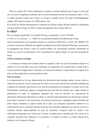 55
Dans les cristaux HC à basse température, la rupture se produit également par clivage. Le zinc peut
être clivé dès la température ambiante, plus ou moins facilement suivant son orientation, mais à -195°c
sa rupture procède toujours par clivage. Le clivage se produit suivant des plans cristallographiques
simples: (001) dans les métaux CC, (0001) dans le zinc.
Il est facile de calculer théoriquement la contrainte de traction critique aR pour produire la décohésion
suivant le plan de clivage. En effet, la rupture fait apparaître deux surfaces libres et:
6r=(YE/a)1/2
Où y est énergie superficielle, E le module d'Young, a le paramètre. Avec E=100 GPa
y=1J/m2
, a=3A, on trouve ~ R ~ 10GPa. Or, la contrainte normale de décohésion par clivage
dans les monocristaux est de quelques dizaines ou certaines de MPa (Fe(x à -185°C, aR=280MPa). On
se retrouve devant une difficulté qui rappelle le problème de la limite d'élasticité théorique: un processus
de propagation des fissures à partir de certains défauts, les microfissures présentes initialement ou
formées au cours de la déformation. C'est le problème de la rupture fragile. Au sens microscopique du
terme.
5.5.9.La résistance en fatigue
La résistance en fatigue d'un matériau traduit sa capacité à subir un cycle de chargement régulier ou
aléatoire. Si l'on fait subir à une pièce mécanique un chargement non constant dans le temps dont le
niveau maximal ne dépasse pas la résistance à la traction du matériau, on peut observer la rupture de la
pièce au d'un nombre plus ou moins grand de cycles.
Pour les métaux
Ce comportement est lié aux déplacements des dislocations dans quelques grains, surtout, situés en
surface de la pièce car c'est en surface que l'on observe les niveaux maxima des contraintes (chargement
à gradient de contrainte, type flexion, et/ou zone de concentration de contrainte). Ces grains sont en fait
favorablement orientés par rapport au chargement pour que l'état de contrainte qui y règne entraîne la
plastification du grain. Le chargement changeant sans cesse de direction, ces mouvements de
dislocations finissent par déboucher en surface et créent des microfissurations qui finiront par coalescer
pour donner naissance à une macrofissure (sur plusieurs grains) qui se propagera jusqu'à atteindre une
taille critique entraînant la rupture brutale de la pièce. Les principaux paramètres influant sur ce
comportement sont la contrainte moyenne (moyenne des contraintes appliquées au cours du cycle) et la
contrainte alternée (demi-amplitude du cycle de contrainte). Lorsqu'un métal est soumis à des
sollicitations mécaniques qui varient avec le temps, la rupture peut se produire pour des valeurs de la
contrainte maximale bien inférieures à la résistance à la rupture ou même à la limite d'élasticité du
matériau: c'est la rupture en fatigue.
 
