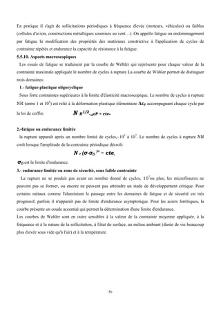 56
En pratique il s'agit de sollicitations périodiques à fréquence élevée (moteurs, véhicules) ou faibles
(cellules d'avion, constructions métalliques soumises au vent…). On appelle fatigue ou endommagement
par fatigue la modification des propriétés des matériaux constrictive à l'application de cycles de
contrainte répétés et endurance la capacité de résistance à la fatigue.
5.5.10. Aspects macroscopiques
Les essais de fatigue se traduisent par la courbe de Wöhler qui représente pour chaque valeur de la
contrainte maximale appliquée le nombre de cycles à rupture La courbe de Wöhler permet de distinguer
trois domaines:
1.- fatigue plastique oligocyclique
Sous forte contraintes supérieures à la limite d'élasticité macroscopique. Le nombre de cycles à rupture
NR (entre 1 et 105
) est relié à la déformation plastique élémentaire ΔεP accompagnant chaque cycle par
la loi de coffin: N R1/2.ΔεP = cte.
2.-fatigue ou endurance limitée
la rupture apparaît après un nombre limité de cycles,~105
à 107
. Le nombre de cycles à rupture NR
croît lorsque l'amplitude de la contrainte périodique décroît:
N r (σ-σD
)n
~ cte,
σD est la limite d'endurance.
3.- endurance limitée ou zone de sécurité, sous faible contrainte
La rupture ne se produit pas avant un nombre donné de cycles, 107
ou plus; les microfissures ne
peuvent pas se former, ou encore ne peuvent pas atteindre un stade de développement critique. Pour
certains métaux comme l'aluminium le passage entre les domaines de fatigue et de sécurité est très
progressif, parfois il n'apparaît pas de limite d'endurance asymptotique. Pour les aciers ferritiques, la
courbe présente un coude accentué qui permet la détermination d'une limite d'endurance.
Les courbes de Wohler sont en outre sensibles à la valeur de la contrainte moyenne appliquée, à la
fréquence et à la nature de la sollicitation, à l'état de surface, au milieu ambiant (durée de vie beaucoup
plus élevée sous vide qu'à l'air) et à la température.
 