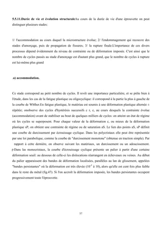 57
5.5.11.Durée de vie et évolution structuraleAu cours de la durée de vie d'une éprouvette on peut
distinguer plusieurs stades:
1/ l'accommodation au cours duquel la microstructure évolue; 2/ l'endommagement qui recouvre des
stades d'amorçage, puis de propagation de fissures; 3/ la rupture finale.L'importance de ces divers
processus dépend évidemment du niveau de contrainte ou de déformation imposée. C'est ainsi que le
nombre de cycles passés au stade d'amorçage est d'autant plus grand, que le nombre de cycles à rupture
est lui-même plus grand
.a) accommodation.
Ce stade correspond au petit nombre de cycles. Il revêt une importance particulière, et se prête bien à
l'étude, dans les cas de la fatigue plastique ou oligocyclique: il correspond à la partie la plus à gauche de
la courbe de Wblher.En fatigue plastique, le matériau est soumis à une déformation plastique alternée ±
répétée; onobserve des cycles d'hystérésis successifs c r, c, au cours desquels la contrainte évolue
(accommodation) avant de stabiliser au bout de quelques milliers de cycles: on atteint un état de régime
où les cycles se superposent. Pour chaque valeur de la déformation c, ou mieux de la déformation
plastique sP, on obtient une contrainte de régime ou de saturation aS. Le lien des points aS, sP définit
une courbe de durcissement par écrouissage cyclique. Dans les polycristaux elle peut être représentée
par une loi parabolique, comme la courbe de "durcissement monotone" (obtenue en traction simple). Par
rapport à cette dernière, on observe suivant les matériaux, un durcissement ou un adoucissement.
Dans las monocristaux, la courbe d'écrouissage cyclique présente un palier à partir d'une certaine
déformation seuil: au dessous de celle-ci les dislocations réarrangent en écheveaux ou veines. Au début
du palier apparaissent des bandes de déformation localisées, parallèles au lan de glissement, appelées
"bandes persistantes" où la déformation est très élevée (10-5
à 10), alors qu'elle est cent fois plus faible
dans le reste du métal (fig.47). Si l'on accroît la déformation imposée, les bandes persistantes occupent
progressivement toute l'éprouvette.
p
 