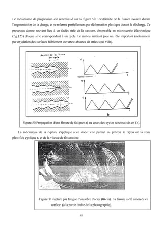 61
Le mécanisme de progression est schématisé sur la figure 50. L'extrémité de la fissure s'ouvre durant
l'augmentation de la charge, et se referme partiellement par déformation plastique durant la décharge. Ce
processus donne souvent lieu à un faciès strié de la cassure, observable en microscopie électronique
(fig.123) chaque strie correspondant à un cycle. Le milieu ambiant joue un rôle important (notamment
par oxydation des surfaces faiblement ouvertes: absence de stries sous vide).
Figure.50.Propagation d'une fissure de fatigue (a) au cours des cycles schématisés en (b).
La mécanique de la rupture s'applique à ce stade: elle permet de prévoir le rayon de la zone
plastifiée cyclique rc et de la vitesse de fissuration:
Figure.51 rupture par fatigue d'un arbre d'acier (04cm). La fissure a été amorcée en
surface, (à la partie droite de la photographie).
 