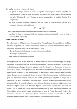 63
Ces courbes mettent en évidence trois phases:
- une phase de fluage primaire au cours de laquelle l'écrouissage du matériau engendre une
diminution de la vitesse de fluage initialement très grande; cette phase est assez bien représentée
par la loi d'Andrade: E = At I/Q I ou A et q sont des paramètres du matériau fonction de la
température;
- une phase de fluage secondaire caractérisée par une vitesse de fluage constante fonction de la
contrainte qu'exprime la loi de Norton:
E p
= (σ / λ )
Où et N sont d'autres paramètres du matériau qui dépendent de la température;.
- une phase de fluage tertiaire caractérisée par une augmentation régulière de la vitesse de fluage et
conduisant à la rupture (R) .
5.5.13. Résistance à l’usure
En technologie, on différencie entre l'usure morale et l'usure physique. On caractérise les machines,
appareils, équipements, etc., comme usure morale, si elles sont posées extérieurement des ateliers de
fabrication, elles peuvent être encore fonctionnelles à cause
- Du développement technique, et par suite, elles seront remplacées.
- De manque de productivité.
- Par manque de maintenance technique
L'usure physique dans le sens technique, est définit comme un processus caractérisé par une attaque
mécanique, en première ligne par un frottement conduisant à un perte progressive de matière en
surface d'un corps solide par séparation de petites particules, donc c’est un changement de forme non
voulue de la surface. L'usure peut avoir lieu dans un mouvement relatif entre un objet et son milieu
gazeux liquide ou solide. Le plus souvent l'usure est accompagnée par des phénomènes de corrosion
où ces derniers ne sont pas clairs à séparer de l'usure. Même les connaissances et résultats obtenus
pour les phénomènes d'usure n'ont pas une validité générale pour simplifier le danger de ce
phénomène.Les pertes occasionnées par l'usure dans l’industrie mondiale s'élèvent annuellement à
plusieurs millions de tonnes de métaux. A cause de l'usure, beaucoup de machines et équipements sont
remplacés, le plus souvent, avec d'énormes dépenses. Par exemple, aux Etats Unis, on estime ces
pertes à 2,3 kg d'acier pour chaque tonne de minerais traitée. Il n’est pas possible d'indiquer par
l’intermédiaire d'une certaine valeur caractéristique la tenue à l’usure d'un métal vis-à-vis des
différentes contraintes ou sollicitations d'usure. L'utilisation économique d'un métal est définit
seulement par les différents essais d'usure et pour des sollicitations bien déterminées.
 