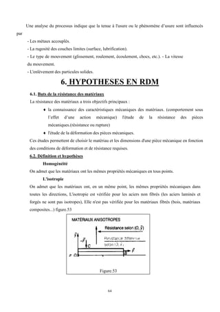 64
Une analyse du processus indique que la tenue à l'usure ou le phénomène d’usure sont influencés
par
- Les métaux accouplés.
- La rugosité des couches limites (surface, lubrification).
- Le type de mouvement (glissement, roulement, écoulement, chocs, etc.). - La vitesse
du mouvement.
- L'enlèvement des particules solides.
6. HYPOTHESES EN RDM
6.1. Buts de la résistance des matériaux
La résistance des matériaux a trois objectifs principaux :
 la connaissance des caractéristiques mécaniques des matériaux. (comportement sous
l’effet d’une action mécanique) l'étude de la résistance des pièces
mécaniques.(résistance ou rupture)
 l'étude de la déformation des pièces mécaniques.
Ces études permettent de choisir le matériau et les dimensions d'une pièce mécanique en fonction
des conditions de déformation et de résistance requises.
6.2. Définition et hypothèses
Homogénéité
On admet que les matériaux ont les mêmes propriétés mécaniques en tous points.
L'isotropie
On admet que les matériaux ont, en un même point, les mêmes propriétés mécaniques dans
toutes les directions, L'isotropie est vérifiée pour les aciers non fibrés (les aciers laminés et
forgés ne sont pas isotropes), Elle n'est pas vérifiée pour les matériaux fibrés (bois, matériaux
composites...) figure.53
Figure.53
 