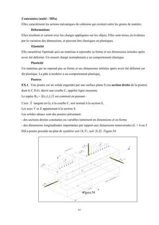 65
Contraintes (unité : MPa)
Elles caractérisent les actions mécaniques de cohésion qui existent entre les grains de matière.
Déformations
Elles résultent et varient avec les charges appliquées sur les objets, Elles sont mises en évidence
par la variation des dimensions, et peuvent être élastiques ou plastiques.
Elasticité
Elle caractérise l'aptitude qu'a un matériau à reprendre sa forme et ses dimensions initiales après
avoir été déformé. Un ressort chargé normalement a un comportement élastique.
Plasticité
Un matériau qui ne reprend pas sa forme et ses dimensions initiales après avoir été déformé est
dit plastique. La pâte à modeler a un comportement plastique.
Poutres
EX.1. Une poutre est un solide engendré par une surface plane S (ou section droite de la poutre)
dont le C.D.G. décrit une courbe C, appelée ligne moyenne.
Le repère RS =  
z
y
x
GS



,
,
, est construit en prenant :
L'axe X

tangent en GS à la courbe C, soit normal à la section S,
Les axes

Y et

Z appartenant à la section S.
Les solides idéaux sont des poutres présentant:
- des sections droites constantes ou variables lentement en dimensions et en forme
- des dimensions longitudinales importantes par rapport aux dimensions transversales (L > 4 ou 5
D)La poutre possède un plan de symétrie soit  
 
X Y
, , soit  
 
X Z
, . Figure.54
Figure.54
 