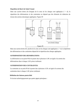 69
Hypothèse de Barré de Saint-Venant
Dans une section droite (S) éloignée de la zone où les charges sont appliquées (/ > d), la
répartition des déformations et des contraintes ne dépend que des éléments de réduction du
torseur des actions mécaniques appliquées. Figure.58
Figure.58
Dans une section droite (S) proche de la zone où les charges sont appliquées ( /< d), la répartition
des déformations et des contraintes dépend de la répartition des charges appliquées.
SUPERPOSITION DES DEFORMATIONS
La déformation en un point M de la poutre due à plusieurs A.M. est égale à la somme des
déformations dues à chaque A.M. prises isolément.
SUPERPOSITION DES CONTRAINTES
La contrainte en un point M de la poutre due à plusieurs A.M. est égale à la somme des
contraintes dues à chaque A.M. prises isolément.
Définition des liaisons poutre/bâti
Il n'existe technologiquement que quatre appuis principaux :
 