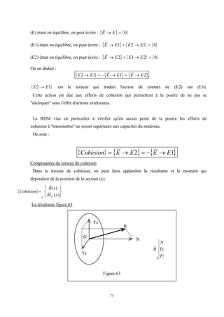 73
(E) étant en équilibre, on peut écrire :    
E E
  0
(E1) étant en équilibre, on peut écrire :      
E E E E
   
1 2 1 0
(E2) étant en équilibre, on peut écrire :      
E E E E
   
2 1 2 0
On en déduit :
     
E E E E E E
2 1 1 2
     
 
E E
2 1
 est le torseur qui traduit l'action de contact de (E2) sur (E1).
Cette action est due aux efforts de cohésion qui permettent à la poutre de ne pas se
"disloquer" sous l'effet d'actions extérieures.
La RDM vise en particulier à vérifier qu'en aucun point de la poutre les efforts de
cohésion à "transmettre" ne soient supérieurs aux capacités du matériau.
On note :
     
Cohésion E E E E
    
2 1
Composantes du torseur de cohésion
Dans le torseur de cohésion, on peut faire apparaître la résultante et le moment qui
dépendent de la position de la section (x).
 
Cohésion
R x
M x
G G









( )
( )
La résultante figure.63

R
N
Ty
Tz
R
Figure.63
G
N
Ty
Tz
R
 