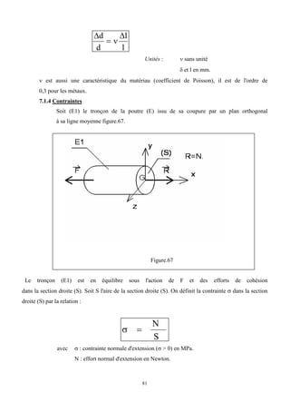 81
 
d
d
l
l
 
Unités :  sans unité
 et l en mm.
 est aussi une caractéristique du matériau (coefficient de Poisson), il est de l'ordre de
0,3 pour les métaux.
7.1.4 Contraintes
Soit (E1) le tronçon de la poutre (E) issu de sa coupure par un plan orthogonal
à sa ligne moyenne figure.67.
Figure.67
Le tronçon (E1) est en équilibre sous l'action de F et des efforts de cohésion
dans la section droite (S). Soit S l'aire de la section droite (S). On définit la contrainte  dans la section
droite (S) par la relation :
 
N
S
avec  : contrainte normale d'extension (> 0) en MPa.
N : effort normal d'extension en Newton.
 