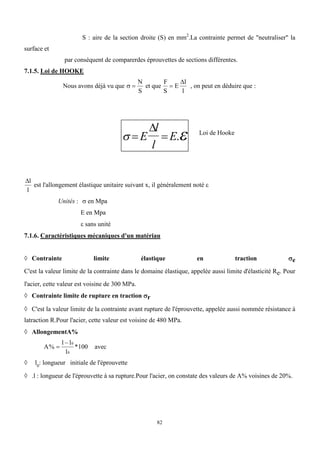 82
S : aire de la section droite (S) en mm2
.La contrainte permet de "neutraliser" la
surface et
par conséquent de comparerdes éprouvettes de sections différentes.
7.1.5. Loi de HOOKE
Nous avons déjà vu que  
N
S
et que
F
S
E
l
l


, on peut en déduire que :
 
 
E
l
l
E

.
l
l
est l'allongement élastique unitaire suivant x, il généralement noté 
Unités :  en Mpa
E en Mpa
 sans unité
7.1.6. Caractéristiques mécaniques d'un matériau
 Contrainte limite élastique en traction e
C'est la valeur limite de la contrainte dans le domaine élastique, appelée aussi limite d'élasticité Re. Pour
l'acier, cette valeur est voisine de 300 MPa.
 Contrainte limite de rupture en tractionr
 C'est la valeur limite de la contrainte avant rupture de l'éprouvette, appelée aussi nommée résistance à
latraction R.Pour l'acier, cette valeur est voisine de 480 MPa.
 AllongementA%
A
l l
l
% *

 0
0
100 avec
 l0
: longueur initiale de l'éprouvette
 .l : longueur de l'éprouvette à sa rupture.Pour l'acier, on constate des valeurs de A% voisines de 20%.
Loi de Hooke
 