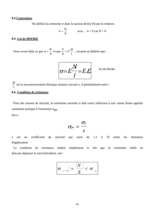 86
8.4 Contraintes
On définit la contrainte  dans la section droite (S) par la relation :
 
N
S
avec :  < 0 car N < 0
8.5. Loi de HOOKE
Nous avons déjà vu que  
N
S
et que
F
S
E
l
l


, on peut en déduire que :
 
 
E
l
l
E

.
l
l
est le raccourcissement élastique unitaire suivant x, il généralement noté 
8.6. Condition de résistance
Pour des raisons de sécurité, la contrainte normale  doit rester inférieure à une valeur limite appelée
contrainte pratique à l'extension pe.
On a :


pe
e
s

s est un coefficient de sécurité qui varie de 1,1 à 10 selon les domaines
d'application.
La condition de résistance traduit simplement le fait que la contrainte réelle ne
doit pas dépasser le seuil précédent, soit :
 
ré elle p e
N
S
 
loi de Hooke
 