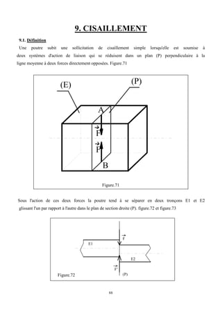 88
9. CISAILLEMENT
9.1. Définition
Une poutre subit une sollicitation de cisaillement simple lorsqu'elle est soumise à
deux systèmes d'action de liaison qui se réduisent dans un plan (P) perpendiculaire à la
ligne moyenne à deux forces directement opposées. Figure.71
(E) (P)
F
F'
A
B
Figure.71
Sous l'action de ces deux forces la poutre tend à se séparer en deux tronçons E1 et E2
glissant l'un par rapport à l'autre dans le plan de section droite (P). figure.72 et figure.73
Figure.72
F
F'
E1
E2
(P)
 