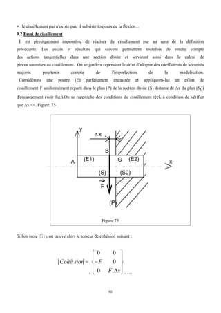 90
 le cisaillement pur n'existe pas, il subsiste toujours de la flexion...
9.2 Essai de cisaillement
Il est physiquement impossible de réaliser du cisaillement pur au sens de la définition
précédente. Les essais et résultats qui suivent permettent toutefois de rendre compte
des actions tangentielles dans une section droite et serviront ainsi dans le calcul de
pièces soumises au cisaillement. On se gardera cependant le droit d'adopter des coefficients de sécurités
majorés pourtenir compte de l'imperfection de la modélisation.
Considérons une poutre (E) parfaitement encastrée et appliquons-lui un effort de
cisaillement

F uniformément réparti dans le plan (P) de la section droite (S) distante de x du plan (S0)
d'encastrement (voir fig.).On se rapproche des conditions du cisaillement réel, à condition de vérifier
que x <<. Figure. 75
F
G
B
A x
(S) (S0)
 x
(E1) (E2)
y
(P)
Figure.75
Si l'on isole (E1), on trouve alors le torseur de cohésion suivant :
 
Cohé sion F
F x
G x y z
 










0 0
0
0 . ( , , )
   
 