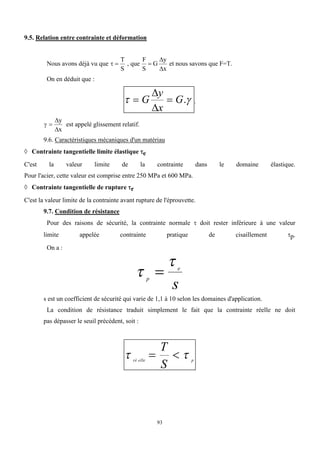 93
9.5. Relation entre contrainte et déformation
Nous avons déjà vu que  
T
S
, que
F
S
G
y
x



et nous savons que F=T.
On en déduit que :
 
 
G
y
x
G


. .
 


y
x
est appelé glissement relatif.
9.6. Caractéristiques mécaniques d'un matériau
 Contrainte tangentielle limite élastique e
C'est la valeur limite de la contrainte dans le domaine élastique.
Pour l'acier, cette valeur est comprise entre 250 MPa et 600 MPa.
 Contrainte tangentielle de rupture r
C'est la valeur limite de la contrainte avant rupture de l'éprouvette.
9.7. Condition de résistance
Pour des raisons de sécurité, la contrainte normale  doit rester inférieure à une valeur
limite appelée contrainte pratique de cisaillement p.
On a :


p
e
s

s est un coefficient de sécurité qui varie de 1,1 à 10 selon les domaines d'application.
La condition de résistance traduit simplement le fait que la contrainte réelle ne doit
pas dépasser le seuil précédent, soit :
 
ré elle p
T
S
 
 