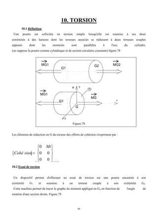 94
10. TORSION
10.1 Définition
Une poutre est sollicitée en torsion simple lorsqu'elle est soumise à ses deux
extrémités à des liaisons dont les torseurs associés se réduisent à deux torseurs couples
opposés dont les moments sont parallèles à l'axe du cylindre.
(on suppose la poutre comme cylindrique et de section circulaire constante) figure.78
MG2
G2
G1
MG1
G
(S)
x
y
z
R
MG1
MG
G1
Figure.78
Les éléments de réduction en G du torseur des efforts de cohésion s'expriment par :
 
Cohé sion
Mt
G x y z











0
0 0
0 0 ( , , )
  
10.2 Essai de torsion
Un dispositif permet d'effectuer un essai de torsion sur une poutre encastrée à son
extrémité G1 et soumise à un torseur couple à son extrémité G2.
Cette machine permet de tracer le graphe du moment appliqué en G2 en fonction de l'angle de
rotation d'une section droite. Figure.79
 